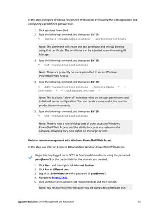 Capability Scenarios: Server Management and Automation 66
In this step, configure Windows PowerShell Web Access by installing the web application and
configuring a predefined gateway rule.
1. Click Windows PowerShell.
2. Type the following command, and then press ENTER:
↪ Install-PswaWebApplication –useTestCertificate
Note: This command will create the test certificate and the SSL binding
using that certificate. The certificate can be adjusted at any time using IIS
Manager.
3. Type the following command, and then press ENTER:
↪ Get-PswaAuthorizationRule
Note: There are presently no users permitted to access Windows
PowerShell Web Access.
4. Type the following command, and then press ENTER:
↪ Add-PswaAuthorizationRule –ComputerName * -
UserName * - ConfigurationName *
Note: This is a basic “allow-all” rule that relies on the user permissions and
individual server configuration. You can create a more restrictive rule for
production environments.
5. Type the following command, and then press ENTER:
↪ Get-PSWAAuthorizationRule
Note: There is now a rule which grants all users access to Windows
PowerShell Web Access, and the ability to access any system on the
network, providing they have rights on the target system.
Perform remote management with Windows PowerShell Web Access
In this step, use Internet Explorer 10 to validate Windows PowerShell Web Access.
Begin this step logged on to DC01 as ContosoAdministrator using the password
pass@word1 or the credentials for the domain you created.
1. Click Start, and then right-click Internet Explorer.
2. Click Run as different user.
3. Log on as .administrator with a password of pass@word1.
4. Navigate to https://DC01.
5. Click Continue to this website (not recommended), and then click OK.
Note: You receive this error because you are using a test certificate that
 