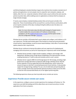 Capability Scenarios: Virtualized Desktop Infrastructure 69
and Richard deployed a standard desktop image to the machines that included a standard set of
policies and applications. As more people move to using their own computers, laptops, and
tablets, often from non- corporate networks, Richard needs a way to enforce the same security
policies to protect data, while enabling access to applications on devices that his company no
longer directly manages.
IT needs a way to deploy a standard desktop solution that can be housed centrally in the
datacenter. These virtual desktops will be accessed from a variety of devices and locations, while
preserving the protection of the data, including limiting the ability to store the data on an
unmanaged device.
Note: For more information about the Microsoft strategy for People-Centric
IT, which enables the consumerization of IT without compromising
compliance, see the Enabling People Centric IT guide and the System Center
2012 R2 Configuration Manager resources.
Windows Server provides a VDI toolset that’s easy to deploy and configure, and it delivers a rich
user experience. The Microsoft solution gives IT the freedom to choose personal and pooled
virtual machine- based desktops, as well as session-based desktops. It also offers IT several storage
options, based on their requirements.
Windows Server continues to improve the options and user experience for deploying and
managing a VDI environment, as well as for improving users’ experience with remote desktops:
 Windows Server provides a single console to deploy, configure, and manage a VDI
deployment. Windows Server brings Session Shadowing to the administration console,
enabling help desk or IT staff to view and remotely control a user’s session.
 Windows Server supports SMB 3.0 and Storage Spaces for VDI storage, providing a high-
performance storage alternative to expensive SAN storage. Windows Server 2012 R2
further expands on this by supporting online disk deduplication, which reduces the
amount of space on disk that’s consumed by personal virtual machines. It also provides
support for storage tiering, enabling IT to use a mix of solid state and spinning disks to
create a storage volume that automatically optimizes locations of data across the disks
so that the most accessed data blocks are on the highest-performing disks.
The following experience shows you how to provide secure remote user access.
Experience: Provide secure remote user access
In this experience, configure a secure remote experience for employees of Contoso, Inc. This
experience uses both RemoteApp and VDI to allow those users to work securely on remote
applications from home computers.
 