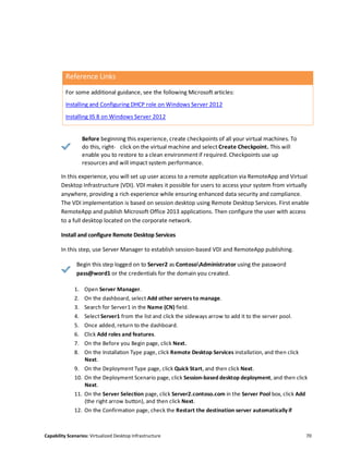 Capability Scenarios: Virtualized Desktop Infrastructure 70
Reference Links
For some additional guidance, see the following Microsoft articles:
Installing and Configuring DHCP role on Windows Server 2012
Installing IIS 8 on Windows Server 2012
Before beginning this experience, create checkpoints of all your virtual machines. To
do this, right- click on the virtual machine and select Create Checkpoint. This will
enable you to restore to a clean environment if required. Checkpoints use up
resources and will impact system performance.
In this experience, you will set up user access to a remote application via RemoteApp and Virtual
Desktop Infrastructure (VDI). VDI makes it possible for users to access your system from virtually
anywhere, providing a rich experience while ensuring enhanced data security and compliance.
The VDI implementation is based on session desktop using Remote Desktop Services. First enable
RemoteApp and publish Microsoft Office 2013 applications. Then configure the user with access
to a full desktop located on the corporate network.
Install and configure Remote Desktop Services
In this step, use Server Manager to establish session-based VDI and RemoteApp publishing.
Begin this step logged on to Server2 as ContosoAdministrator using the password
pass@word1 or the credentials for the domain you created.
1. Open Server Manager.
2. On the dashboard, select Add other servers to manage.
3. Search for Server1 in the Name (CN) field.
4. Select Server1 from the list and click the sideways arrow to add it to the server pool.
5. Once added, return to the dashboard.
6. Click Add roles and features.
7. On the Before you Begin page, click Next.
8. On the Installation Type page, click Remote Desktop Services installation, and then click
Next.
9. On the Deployment Type page, click Quick Start, and then click Next.
10. On the Deployment Scenario page, click Session-based desktop deployment, and then click
Next.
11. On the Server Selection page, click Server2.contoso.com in the Server Pool box, click Add
(the right arrow button), and then click Next.
12. On the Confirmation page, check the Restart the destination server automatically if
 