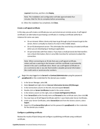 Capability Scenarios: Virtualized Desktop Infrastructure 71
required check box, and then click Deploy.
Note: The installation and configuration will take approximately four
minutes. Wait for this to complete before proceeding.
13. When the installation has completed, click Close.
Create a self-signed certificate
In this step, you will create a certificate you can use to test secure remote access. A self-signed
certificate is an alternative to purchasing a certificate or creating a certificate authority in
instances for some use cases:
 On an intranet: When clients only have to go through a local intranet to get to the
server, there is virtually no chance of a man-in-the-middle attack.
 On an IIS development server: This eliminates the need to buy a trusted certificate
when you are developing or testing an application.
 On personal sites with few visitors: If you have a small personal site that transfers
non-critical information, there is very little incentive for someone to attack the
connection.
Note: When connecting to an IIS site that uses a self-signed certificate,
visitors will see a warning in the browser until the certificate is permanently
stored in the user's certificate store. Never use a self-signed certificate on
an e-commerce site or any site that transfers valuable personal information
like credit cards or social security numbers.
Begin this step logged on to Server2 as ContosoAdministrator using the password
pass@word1 or the credentials for the domain you created.
1. In the Server Manager, select IIS.
2. Select Server2 and right-click on Internet Information Services (IIS) Manager.
3. In the Connections column on the left, click and expand Server2.
4. Double-click on Server Certificates located in the center column.
5. In the Actions column on the right, click on Create Self-Signed Certificate.
6. Enter Server2Cert as the friendly name and Personal as the certificate store, then click OK.
7. You now have an IIS Self Signed Certificate valid for 1 year listed under Server Certificates.
8. Under your Server Certificates, select Server2Cert and from the Actions column, select
Export.
9. Export to: C: as Server2Cert.pfx and set the password to pass@word1 or the credentials
for the domain you created.
Configure a publishing certificate
Review the results of Quick Setup and configure a publishing certificate using a wildcard
certificate.
 