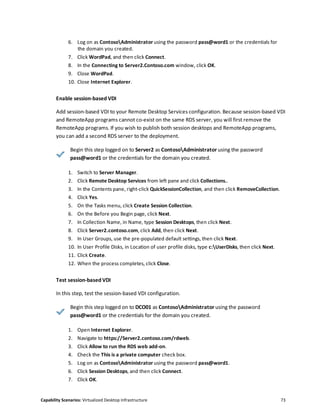 Capability Scenarios: Virtualized Desktop Infrastructure 73
6. Log on as ContosoAdministrator using the password pass@word1 or the credentials for
the domain you created.
7. Click WordPad, and then click Connect.
8. In the Connecting to Server2.Contoso.com window, click OK.
9. Close WordPad.
10. Close Internet Explorer.
Enable session-based VDI
Add session-based VDI to your Remote Desktop Services configuration. Because session-based VDI
and RemoteApp programs cannot co-exist on the same RDS server, you will first remove the
RemoteApp programs. If you wish to publish both session desktops and RemoteApp programs,
you can add a second RDS server to the deployment.
Begin this step logged on to Server2 as ContosoAdministrator using the password
pass@word1 or the credentials for the domain you created.
1. Switch to Server Manager.
2. Click Remote Desktop Services from left pane and click Collections..
3. In the Contents pane, right-click QuickSessionCollection, and then click RemoveCollection.
4. Click Yes.
5. On the Tasks menu, click Create Session Collection.
6. On the Before you Begin page, click Next.
7. In Collection Name, in Name, type Session Desktops, then click Next.
8. Click Server2.contoso.com, click Add, then click Next.
9. In User Groups, use the pre-populated default settings, then click Next.
10. In User Profile Disks, in Location of user profile disks, type c:UserDisks, then click Next.
11. Click Create.
12. When the process completes, click Close.
Test session-based VDI
In this step, test the session-based VDI configuration.
Begin this step logged on to DCO01 as ContosoAdministrator using the password
pass@word1 or the credentials for the domain you created.
1. Open Internet Explorer.
2. Navigate to https://Server2.contoso.com/rdweb.
3. Click Allow to run the RDS web add-on.
4. Check the This is a private computer check box.
5. Log on as ContosoAdministrator using the password pass@word1.
6. Click Session Desktops, and then click Connect.
7. Click OK.
 