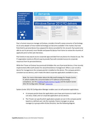 Capability Scenarios: Access and Information Protection 76
Paul, a human resources manager at Contoso, considers himself a savvy consumer of technology.
As an early adopter of new mobile technology as it becomes available in the market, Paul now
finds that his personal device has outpaced the device provided for him at work. Paul wants to be
able to use his personal, more flexible and powerful device from home to review the résumés of
applicants prior to their job interviews.
Paul needs an easy way to access corporate apps and data from any device he chooses to use. The
IT organization needs an efficient way to provide Paul with consistent access to corporate
resources from his personal devices.
While the IT team at Contoso has previously forbidden the use of personal devices, it has recently
implemented a Microsoft solution for streamlined device management. When a user enrolls a
device for management, the company portal is installed on the device. This company portal is
consistent across devices, and it makes the latest corporate applications available to users.
Note: For more information about the Microsoft strategy for People-Centric
IT, which enables the consumerization of IT without compromising
compliance, see the Enabling People Centric IT guide and the System Center
2012 R2 Configuration Manager resources.
System Center 2012 R2 Configuration Manager enables users to self-provision applications:
 A company portal shows the applications users have permissions to install. Users
can view, install, and run corporate applications across devices.
 The IT team can specify which applications people can see in the company portal
based on a defined user role (for example, finance managers or group
managers) or groups within Active Directory. See the following diagram.
 