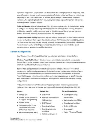 Introduction to
Windows Server 2012 R2: New Features and Highlights 5
replication frequencies. Organizations can choose from the existing five-minute frequency, a 30-
second frequency for near synchronous replication of mission critical workloads, or a 15-minute
frequency for less critical workloads. In addition, Hyper-V Replica now supports extended
replication, for replicating to a tertiary site, leading to multiple copies of important data and an
improved disaster recovery solution.
Online VHDX resize. With Windows Server 2012 R2, admins gain greater flexibility in their ability
to configure and manage the storage attached to virtual machines that are running. The online
VHDX resize capability enables admins to grow or shrink the virtual disk of a virtual machine
without downtime, providing improved flexibility and manageability.
Live virtual machine cloning. In previous releases, admins who wanted to clone a workload first
needed to shut down, then, export the virtual machines. With Windows Server 2012 R2, admins
can clone virtual machines that are running, including virtual machines with existing checkpoints.
These clones are useful for testing scenarios or troubleshooting an issue inside the guest
operating system, without the need for downtime.
Server management
New Windows PowerShell capabilities help you automate tasks to save time and effort.
Windows PowerShell 4.0. Every Windows Server administrative operation is now available
through the scriptable Windows PowerShell command shell interface. This support enables you to
automate repetitive tasks, freeing up resources.
Desired State Configuration. Desired State Configuration (DSC) is a Windows PowerShell
management platform that enables you to deploy and manage configuration data for software
services and the environment on which these services run. DSC provides a set of Windows
PowerShell language extensions, new cmdlets, and resources you can use to specify how you
want your software environment configured. It also provides a means for managing existing
configurations.
Find out more about how Windows Server helps organizations meet today's datacenter
challenges. Here are some of the new and enhanced features in Windows Server 2012 R2:
Storage Networking Server Virtualization
 Storage QoS
 Storage Spaces (enhanced
to support storage tiering)
 Storage tiering
 Deduplication for Virtual
Desktop Infrastructure
(VDI) virtual machines
 Resilient File System (ReFS)
 SMB Direct
 Network Interface Card
(NIC) teaming
 DHCP failover
 Extending to Azure
 Extending to service
providers
 Multi-tenant Hyper-V
 Live migration using
compression
 Live migration over RDMA
 Shared virtual hard disk
 Online VHDX resize
 Linux support
 Hyper-V Recovery Manager
 
