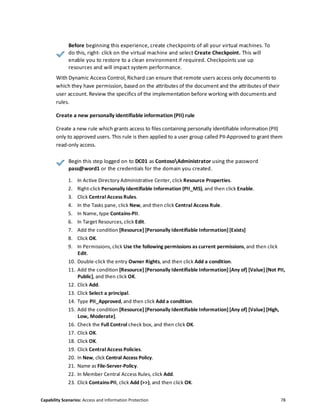 Capability Scenarios: Access and Information Protection 78
Before beginning this experience, create checkpoints of all your virtual machines. To
do this, right- click on the virtual machine and select Create Checkpoint. This will
enable you to restore to a clean environment if required. Checkpoints use up
resources and will impact system performance.
With Dynamic Access Control, Richard can ensure that remote users access only documents to
which they have permission, based on the attributes of the document and the attributes of their
user account. Review the specifics of the implementation before working with documents and
rules.
Create a new personally identifiable information (PII) rule
Create a new rule which grants access to files containing personally identifiable information (PII)
only to approved users. This rule is then applied to a user group called PII-Approved to grant them
read-only access.
Begin this step logged on to DC01 as ContosoAdministrator using the password
pass@word1 or the credentials for the domain you created.
1. In Active Directory Administrative Center, click Resource Properties.
2. Right-click Personally Identifiable Information (PII_MS), and then click Enable.
3. Click Central Access Rules.
4. In the Tasks pane, click New, and then click Central Access Rule.
5. In Name, type Contains-PII.
6. In Target Resources, click Edit.
7. Add the condition [Resource] [Personally Identifiable Information] [Exists]
8. Click OK.
9. In Permissions, click Use the following permissions as current permissions, and then click
Edit.
10. Double-click the entry Owner Rights, and then click Add a condition.
11. Add the condition [Resource] [Personally Identifiable Information] [Any of] [Value] [Not PII,
Public], and then click OK.
12. Click Add.
13. Click Select a principal.
14. Type PII_Approved, and then click Add a condition.
15. Add the condition [Resource] [Personally Identifiable Information] [Any of] [Value] [High,
Low, Moderate].
16. Check the Full Control check box, and then click OK.
17. Click OK.
18. Click OK.
19. Click Central Access Policies.
20. In New, click Central Access Policy.
21. Name as File-Server-Policy.
22. In Member Central Access Rules, click Add.
23. Click Contains-PII, click Add (>>), and then click OK.
 