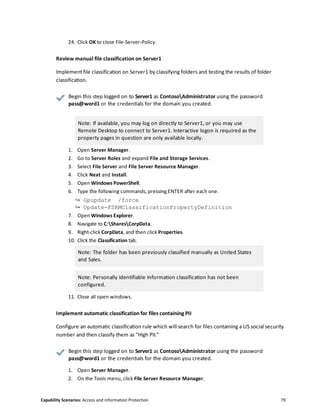 Capability Scenarios: Access and Information Protection 79
24. Click OK to close File-Server-Policy.
Review manual file classification on Server1
Implement file classification on Server1 by classifying folders and testing the results of folder
classification.
Begin this step logged on to Server1 as ContosoAdministrator using the password
pass@word1 or the credentials for the domain you created.
Note: If available, you may log on directly to Server1, or you may use
Remote Desktop to connect to Server1. Interactive logon is required as the
property pages in question are only available locally.
1. Open Server Manager.
2. Go to Server Roles and expand File and Storage Services.
3. Select File Server and File Server Resource Manager.
4. Click Next and Install.
5. Open Windows PowerShell.
6. Type the following commands, pressing ENTER after each one.
↪ Gpupdate /force
↪ Update-FSRMClassificationPropertyDefinition
7. Open Windows Explorer.
8. Navigate to C:SharesCorpData.
9. Right-click CorpData, and then click Properties.
10. Click the Classification tab.
Note: The folder has been previously classified manually as United States
and Sales.
Note: Personally Identifiable Information classification has not been
configured.
11. Close all open windows.
Implement automatic classification for files containing PII
Configure an automatic classification rule which will search for files containing a US social security
number and then classify them as "High PII."
Begin this step logged on to Server1 as ContosoAdministrator using the password
pass@word1 or the credentials for the domain you created.
1. Open Server Manager.
2. On the Tools menu, click File Server Resource Manager.
 