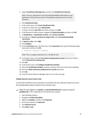 Capability Scenarios: Access and Information Protection 80
3. Expand Classification Management, and then click Classification Properties.
Note: Country, Department, and Personally Identifiable Information are all
deployed via Group Policy as part of the global properties stored in Active
Directory.
4. Click Classification Rules.
5. In the actions pane, click Create Classification Rule.
6. In General, in Rule name, type SSN Classifier.
7. In Scope, check the User Files check box, and then click Add.
8. In the Browse for Folder window, navigate to C:SharesCorpData, and then click OK.
9. In Classification, in Classification method, select Content Classifier.
10. In Property, in Choose a property to assign to files, select Personally Identifiable
Information.
11. In Specify a value, select High.
12. Click Configure.
13. On the Parameters tab, in the first entry, in the Expression field, type the following regular
expression, and then click OK.
↪ d{3}-d{2}-d{4}
Note: This is a regular expression for a US SSN format.
14. In Evaluation Type, check the Re-evaluate existing property values check box, and then
select Overwrite the existing value.
15. Click OK.
16. In the Actions pane, click Configure Classification Schedule.
17. Check the Enable fixed schedule check box, and then check each of the seven weekdays.
18. Check the Allow continuous classification for new files check box.
19. Click OK.
20. Leave File Server Resource Manager open for use in the next step.
Validate Dynamic Access Control rules
Use the built-in Effective Access calculator to verify that only users with permissions can access
the CorpData folder based on Dynamic Access Control rules.
Begin this step logged on to Server1 as ContosoAdministrator using the password
pass@word1 or the credentials for the domain you created.
1. Open Windows Explorer.
2. Navigate to C:SharesCorpData.
3. Right-click CorpData, and then click Properties.
4. On the Security tab, click Advanced.
5. Click Effective Access.
6. Click Select a user.
 