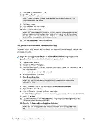 Capability Scenarios: Access and Information Protection 81
7. Type AliceCiccu, and then click OK.
8. Click View effective access.
Note: Alice is denied access because her user attributes do not match the
requirements for the folder.
9. Click Select a user.
10. Type BenSmith, and then click OK.
11. Click View effective access.
Note: Ben is allowed access, because his user account is configured with the
correct attributes, based on the new account you set up in Active Directory
as one of the prerequisites for this experience.
12. Close the Properties of the CorpData folder.
Test Dynamic Access Control with automatic classification
Test access to files using Dynamic Access Control and file classification from your DirectAccess-
connected computer.
Begin this step logged on to Server3 as ContosoAdministrator using the password
pass@word1 or the credentials for the domain you created.
1. Open Windows Explorer.
2. Navigate to Server1CorpData.
3. Using Microsoft Word, create and save a file named SecureData, with the following text in
the CorpData folder.
↪ My SSN is 111-22-3333
4. Wait approximately 10 seconds.
5. Open SecureData.docx.
Note: You are now denied access because of the Personally Identifiable
Information rule.
6. Switch to Admin, ensuring you are logged on as ContosoAdministrator.
7. Open Windows PowerShell.
8. Type the following command, and then press Enter.
↪ Add-ADGroupMember –Identify PII_Approved –Members BenSmith
9. Switch to Server3.
10. Log off and then log on as ContosoBenSmith using the password pass@word1 or the
credentials for the domain you created.
11. Open the file Server1CorpDataSecureDat.docx.
Note: You can now open the file because you have been approved to view
PII.
 