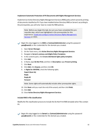 Capability Scenarios: Access and Information Protection 82
Implement Automatic Protection of PII Documents with Rights Management Services
Implement an Active Directory Rights Management Services (RMS) policy which prevents printing
of documents classified as PII. If you have installed Active Directory RMS on Server1 according to
the prerequisites, you will only have to create the RMS policies.
Note: Before you begin this task, be sure you have completed this pre-
requisite step, which was highlighted in the prerequisites for this
experience: Install and configure Active Directory-Rights Management
Services on DC01.
Begin this step logged on to DC01 as ContosoAdministrator using the password
pass@word1 or the credentials for the domain you created.
1. Open Server Manager.
2. On the Tools menu, click Active Directory Rights Management Services.
3. Navigate to Server1.contoso.comRightsPolicy Templates.
4. In the contents pane, click Create distributed rights policy template.
5. Click Add.
6. In Name, type Do Not Print, and then in Description, type Prevent printing.
7. Click Next.
8. Click Add, click Anyone, and then click OK.
9. In Rights for ANYONE, check the following rights.
Export (Save As)
Reply
Reply-All
Forward
Note: Some rights will automatically include other prerequisite rights.
10. Click Next until you reach the end of the wizard, and then click Finish.
11. Click Add.
12. Close Active Directory Rights Management Services.
Include RMS in file classification
Modify the file classification process to include the Do Not Print RMS template when files contain
PII.
Begin this step logged on to Server1 as ContosoAdministrator using the password
pass@word1 or the credentials for the domain you created.
 