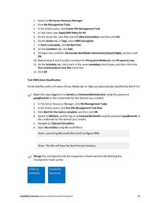 Capability Scenarios: Access and Information Protection 83
1. Switch to File Server Resource Manager.
2. Click File Management Tasks.
3. In the Actions pane, click Create File Management Task.
4. In Task name, type Apply RMS Policy for PII.
5. On the Scope tab, click Add, select C:SharesCorpData, and then click OK.
6. On the Action tab, in Type, select RMS Encryption.
7. In Select a template, click Do Not Print.
8. On the Condition tab, click Add.
9. Configure the condition [Personally Identifiable Information] [Equal] [High], and then click
OK.
10. Repeat steps 8 and 9 to add a condition for PII equal to Moderate and PII equal to Low.
11. On the Schedule tab, check each of the seven weekdays check boxes, and then check the
Run continuously on new files check box.
12. Click OK.
Test RMS Auto-Classification
Verify that files with a PII value of Low, Moderate, or High are automatically classified Do Not Print.
Begin this step logged on to Server1 as ContosoAdministrator using the password
pass@word1 or the credentials for the domain you created.
1. In File Server Resource Manager, click File Management Tasks.
2. In the Actions pane, click Run File Management Task Now.
3. Click Wait for the task to complete, and then click OK.
4. Switch to DAClient, and the log on as ContosoBenSmith using the password pass@word1 or
the credentials for the domain you created.
5. Navigate to Server1CorpData.
6. Open SecureData using Microsoft Word.
Note: Launching Microsoft Word will configure RMS.
Note: This file will have Do Not Print permissions.
Merge the checkpoints into the respective virtual machines by deleting the
checkpoints made earlier.
Table
Table of
Contents
Capability
Scenarios
 