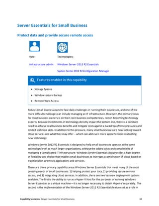 Capability Scenarios: Server Essentials for Small Business 84
Server Essentials for Small Business
Protect data and provide secure remote access
Role: Technologies:
Infrastructure admin Windows Server 2012 R2 Essentials
System Center 2012 R2 Configuration Manager
Features enabled in this capability
 Storage Spaces
 Windows Azure Backup
 Remote Web Access
Today’s small business owners face daily challenges in running their businesses, and one of the
more difficult challenges can include managing an IT infrastructure. However, the primary focus
for most business owners is on their core business competencies, not on becoming technology
experts. Because investments in technology directly impact the bottom line, there is a constant
need to achieve real business benefits and mitigate costs against a backdrop of time pressures and
limited technical skills. In addition to this pressure, many small businesses are now looking toward
cloud services and what they may offer—which can add even more apprehension in adopting
new technology.
Windows Server 2012 R2 Essentials is designed to help small businesses operate at the same
technology level as much larger organizations, without the added costs and complexities of
managing a complicated IT infrastructure. Windows Server Essentials also provides a high degree
of flexibility and choice that enables small businesses to leverage a combination of cloud-based or
traditional on-premises applications and services.
There are three primary capability areas Windows Server Essentials that meet many of the most
pressing needs of small businesses: 1) helping protect your data, 2) providing secure remote
access, and 3) integrating cloud services. In addition, there are two key new deployment options
available. The first is the ability to run as a Hyper-V host for the purposes of running Windows
Server Essentials as a virtual machine—it is no longer necessary to obtain Hyper-V separately. The
second is the implementation of the Windows Server 2012 R2 Essentials feature set as a role in
 
