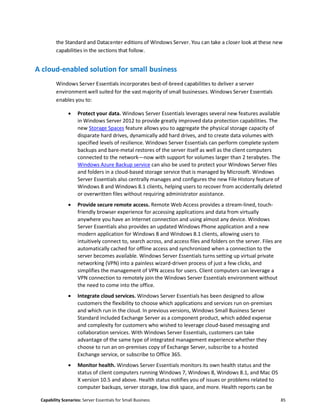 Capability Scenarios: Server Essentials for Small Business 85
the Standard and Datacenter editions of Windows Server. You can take a closer look at these new
capabilities in the sections that follow.
A cloud-enabled solution for small business
Windows Server Essentials incorporates best-of-breed capabilities to deliver a server
environment well suited for the vast majority of small businesses. Windows Server Essentials
enables you to:
 Protect your data. Windows Server Essentials leverages several new features available
in Windows Server 2012 to provide greatly improved data protection capabilities. The
new Storage Spaces feature allows you to aggregate the physical storage capacity of
disparate hard drives, dynamically add hard drives, and to create data volumes with
specified levels of resilience. Windows Server Essentials can perform complete system
backups and bare-metal restores of the server itself as well as the client computers
connected to the network—now with support for volumes larger than 2 terabytes. The
Windows Azure Backup service can also be used to protect your Windows Server files
and folders in a cloud-based storage service that is managed by Microsoft. Windows
Server Essentials also centrally manages and configures the new File History feature of
Windows 8 and Windows 8.1 clients, helping users to recover from accidentally deleted
or overwritten files without requiring administrator assistance.
 Provide secure remote access. Remote Web Access provides a stream-lined, touch-
friendly browser experience for accessing applications and data from virtually
anywhere you have an Internet connection and using almost any device. Windows
Server Essentials also provides an updated Windows Phone application and a new
modern application for Windows 8 and Windows 8.1 clients, allowing users to
intuitively connect to, search across, and access files and folders on the server. Files are
automatically cached for offline access and synchronized when a connection to the
server becomes available. Windows Server Essentials turns setting up virtual private
networking (VPN) into a painless wizard-driven process of just a few clicks, and
simplifies the management of VPN access for users. Client computers can leverage a
VPN connection to remotely join the Windows Server Essentials environment without
the need to come into the office.
 Integrate cloud services. Windows Server Essentials has been designed to allow
customers the flexibility to choose which applications and services run on-premises
and which run in the cloud. In previous versions, Windows Small Business Server
Standard included Exchange Server as a component product, which added expense
and complexity for customers who wished to leverage cloud-based messaging and
collaboration services. With Windows Server Essentials, customers can take
advantage of the same type of integrated management experience whether they
choose to run an on-premises copy of Exchange Server, subscribe to a hosted
Exchange service, or subscribe to Office 365.
 Monitor health. Windows Server Essentials monitors its own health status and the
status of client computers running Windows 7, Windows 8, Windows 8.1, and Mac OS
X version 10.5 and above. Health status notifies you of issues or problems related to
computer backups, server storage, low disk space, and more. Health reports can be
 