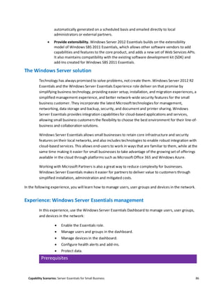 Capability Scenarios: Server Essentials for Small Business 86
automatically generated on a scheduled basis and emailed directly to local
administrators or external partners.
 Provide extensibility. Windows Server 2012 Essentials builds on the extensibility
model of Windows SBS 2011 Essentials, which allows other software vendors to add
capabilities and features to the core product, and adds a new set of Web Services APIs.
It also maintains compatibility with the existing software development kit (SDK) and
add-Ins created for Windows SBS 2011 Essentials.
The Windows Server solution
Technology has always promised to solve problems, not create them. Windows Server 2012 R2
Essentials and the Windows Server Essentials Experience role deliver on that promise by
simplifying business technology, providing easier setup, installation, and migration experiences, a
simplified management experience, and better network-wide security features for the small
business customer. They incorporate the latest Microsoft technologies for management,
networking, data storage and backup, security, and document and printer sharing. Windows
Server Essentials provides integration capabilities for cloud-based applications and services,
allowing small business customers the flexibility to choose the best environment for their line-of-
business and collaboration solutions.
Windows Server Essentials allows small businesses to retain core infrastructure and security
features on their local networks, and also includes technologies to enable robust integration with
cloud-based services. This allows end-users to work in ways that are familiar to them, while at the
same time making it easier for small businesses to take advantage of the growing set of offerings
available in the cloud through platforms such as Microsoft Office 365 and Windows Azure.
Working with Microsoft Partners is also a great way to reduce complexity for businesses.
Windows Server Essentials makes it easier for partners to deliver value to customers through
simplified installation, administration and mitigated costs.
In the following experience, you will learn how to manage users, user groups and devices in the network.
Experience: Windows Server Essentials management
In this experience, use the Windows Server Essentials Dashboard to manage users, user groups,
and devices in the network:
 Enable the Essentials role.
 Manage users and groups in the dashboard.
 Manage devices in the dashboard.
 Configure health alerts and add-ins.
 Protect data.
Prerequisites
 