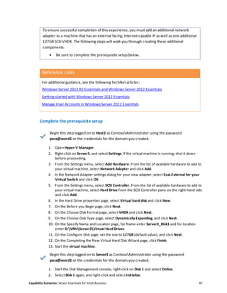 Capability Scenarios: Server Essentials for Small Business 87
To ensure successful completion of this experience, you must add an additional network
adapter to a machine that has an external facing, Internet-capable IP as well as one additional
127GB SCSI VHDX. The following steps will walk you through creating these additional
components.
 Be sure to complete the prerequisite setup below.
Reference Links
For additional guidance, see the following TechNet articles:
Windows Server 2012 R2 Essentials and Windows Server 2012 Essentials
Getting started with Windows Server 2012 Essentials
Manage User Accounts in Windows Server 2012 Essentials
Complete the prerequisite setup
Begin this step logged on to Host2 as ContosoAdministrator using the password
pass@word1 or the credentials for the domain you created.
1. Open Hyper-V Manager.
2. Right-click on Server3, and select Settings. If the virtual machine is running, shut it down
before proceeding.
3. From the Settings menu, select Add Hardware. From the list of available hardware to add to
your virtual machine, select Network Adapter and click Add.
4. In the Network Adapter settings dialog for your new adapter, select Eval-External for your
Virtual Switch and click OK.
5. From the Settings menu, select SCSI Controller. From the list of available hardware to add to
your virtual machine, select Hard Drive from the SCSI Controller pane on the right-hand side
and click Add.
6. In the Hard Drive properties page, select Virtual hard disk and click New.
7. On the Before you Begin page, click Next.
8. On the Choose Disk Format page, select VHDX and click Next.
9. On the Choose Disk Type page, select Dynamically Expanding, and click Next.
10. On the Specify Name and Location page, for Name enter Server3_Disk1 and for location
enter D:VMsServer3Virtual Hard Drives.
11. On the Configure Disk page, set the size to 127GB (default value), and click Next.
12. On the Completing the New Virtual Hard Disk Wizard page, click Finish.
13. Start the virtual machine.
Begin this step logged on to Server3 as ContosoAdministrator using the password
pass@word1 or the credentials for the domain you created.
1. Start the Disk Management console, right-click on Disk 1 and select Online.
2. Select Disk 1 again, and right-click and select Initialize.
 