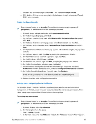 Capability Scenarios: Server Essentials for Small Business 88
3. Once the disk is initialized, right-click on Disk 1 and create New simple volume.
4. Click Next on all the prompts, accepting the default values for each window, and Format
Disk 1 when complete.
Enable the Essentials role
Begin this step logged on to Server3 as ContosoAdministrator using the password
pass@word1 or the credentials for the domain you created.
1. From the Server Manager dashboard, select Add roles and features.
2. On the Before you Begin page, click Next.
3. On the Select Installation type page, select Role-based or feature-based installation and
click Next.
4. On the Select destination server page, select Server3.contoso.com and click Next.
5. On the Select server roles page, select Windows Server Essentials Experience, and click
Next.
6. On the Add Roles and Features Wizard pop-up, click Add Features using the pre-populated
defaults.
7. On the Select features page, click Next, accepting the pre-populated defaults.
8. On the Windows Server Essentials Experience page, click Next.
9. On the Web Server Role (IIS) page, click Next.
10. On the Select role services page, click Next, accepting the pre-populated defaults.
11. On the Confirm installation selections page, click Install.
12. Once installation is complete, return to the Server Manager dashboard, and select
Notifications from the dashboard menu, and select Configure Windows Server Essentials.
13. On the Configure Windows Server Essentials page, click Configure.
Note: You may need to wait up to 30 minutes for this step to complete.
14. Reboot the server once configuration is complete.
Manage users and groups in the dashboard
The Windows Server Essentials Dashboard provides an easy way for user and user-group
management. In this task, create new user accounts and set the user access permissions. Then
create user groups and provide access permissions for the groups.
To create a new user account
Begin this step logged on to Server3 as ContosoAdministrator using the password
pass@word1 or the credentials for the domain you created.
1. From the desktop, open the dashboard.
2. On the navigation bar, click Users.
3. Select the Users sub tab.
4. In the Users Tasks pane, click Add a user account. The Add a User Account Wizard appears.
 