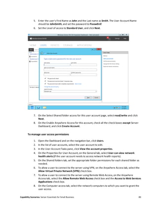 Capability Scenarios: Server Essentials for Small Business 89
5. Enter the user's First Name as John and the Last name as Smith. The User Account Name
should be JohnSmith, and set the password to Passw0rd!
6. Set the Level of access to Standard User, and click Next.
7. On the Select Shared folder access for this user account page, select read/write and click
Next.
8. On the Enable Anywhere Access for this account, check all the check boxes except Server
Dashboard, and click Create Account.
To manage user access permissions
1. Open the Dashboard and on the navigation bar, click Users.
2. In the list of user accounts, select the user account to edit.
3. In the User Account Tasks pane, click View the account properties.
4. On the Properties for User Account, on the General tab, select User can view network
health alerts (if the user account needs to access network health reports).
5. On the Shared folders tab, set the appropriate folder permissions for each shared folder as
needed.
6. To allow a user to connect to the server using VPN, on the Anywhere Access tab, select the
Allow Virtual Private Network (VPN) check box.
7. To allow a user to connect to the server using Remote Web Access, on the Anywhere
Access tab, select the Allow Remote Web Access check box and the Access to Web Services
Applications check box.
8. On the Computer access tab, select the network computers to which you want to grant the
user access.
 