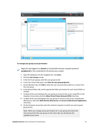 Capability Scenarios: Server Essentials for Small Business 91
To manage user group access permissions
Begin this step logged on to Server3 as ContosoAdministrator using the password
pass@word1 or the credentials for the domain you created.
1. Open the dashboard. On the navigation bar, click Users.
2. Click the User Groups sub tab.
3. In the list of user groups, select the user group to edit.
4. In the User Group Tasks pane, click View the user group properties.
5. On the Members tab, click Edit to select the user accounts that to add to or remove from
this user group.
6. In the Shared folders tab, set the appropriate folder permissions for each shared folder as
needed.
7. To allow all the users belong to this user group to connect to the server using VPN, on the
Anywhere Access tab, select the Allow Virtual Private Network (VPN) check box.
8. To allow all the users belonging to this user group to connect to the server using Remote
Web Access, select the Allow Remote Web Access and Access to Web Services Applications
check box.
9. On the Computer access tab, select the network computers to which you want to grant
group access.
Note: When you change access permissions for a user group and select the
User Account for this user group on the Users tab, you should see the
updated access level.
 