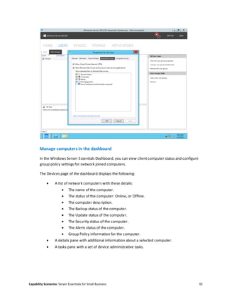 Capability Scenarios: Server Essentials for Small Business 92
Manage computers in the dashboard
In the Windows Server Essentials Dashboard, you can view client computer status and configure
group policy settings for network joined computers.
The Devices page of the dashboard displays the following:
 A list of network computers with these details:
 The name of the computer.
 The status of the computer: Online, or Offline.
 The computer description.
 The Backup status of the computer.
 The Update status of the computer.
 The Security status of the computer.
 The Alerts status of the computer.
 Group Policy information for the computer.
 A details pane with additional information about a selected computer.
 A tasks pane with a set of device administrative tasks.
 