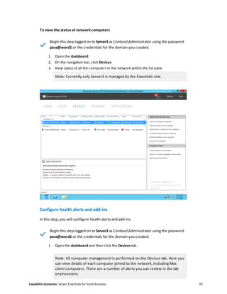 Capability Scenarios: Server Essentials for Small Business 93
To view the status of network computers
Begin this step logged on to Server3 as ContosoAdministrator using the password
pass@word1 or the credentials for the domain you created.
1. Open the dashboard.
2. On the navigation bar, click Devices.
3. View status of all the computers in the network within the list pane.
Note: Currently only Server3 is managed by the Essentials role.
Configure health alerts and add-ins
In this step, you will configure health alerts and add-ins.
Begin this step logged on to Server3 as ContosoAdministrator using the password
pass@word1 or the credentials for the domain you created.
1. Open the dashboard and then click the Devices tab.
Note: All computer management is performed on the Devices tab. Here you
can view details of each computer joined to the network, including Mac
client computers. There are a number of alerts you can review in the lab
environment.
 