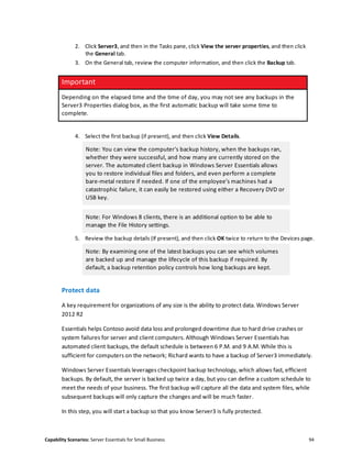 Capability Scenarios: Server Essentials for Small Business 94
2. Click Server3, and then in the Tasks pane, click View the server properties, and then click
the General tab.
3. On the General tab, review the computer information, and then click the Backup tab.
Important
Depending on the elapsed time and the time of day, you may not see any backups in the
Server3 Properties dialog box, as the first automatic backup will take some time to
complete.
4. Select the first backup (if present), and then click View Details.
Note: You can view the computer's backup history, when the backups ran,
whether they were successful, and how many are currently stored on the
server. The automated client backup in Windows Server Essentials allows
you to restore individual files and folders, and even perform a complete
bare-metal restore if needed. If one of the employee’s machines had a
catastrophic failure, it can easily be restored using either a Recovery DVD or
USB key.
Note: For Windows 8 clients, there is an additional option to be able to
manage the File History settings.
5. Review the backup details (If present), and then click OK twice to return to the Devices page.
Note: By examining one of the latest backups you can see which volumes
are backed up and manage the lifecycle of this backup if required. By
default, a backup retention policy controls how long backups are kept.
Protect data
A key requirement for organizations of any size is the ability to protect data. Windows Server
2012 R2
Essentials helps Contoso avoid data loss and prolonged downtime due to hard drive crashes or
system failures for server and client computers. Although Windows Server Essentials has
automated client backups, the default schedule is between 6 P.M. and 9 A.M. While this is
sufficient for computers on the network; Richard wants to have a backup of Server3 immediately.
Windows Server Essentials leverages checkpoint backup technology, which allows fast, efficient
backups. By default, the server is backed up twice a day, but you can define a custom schedule to
meet the needs of your business. The first backup will capture all the data and system files, while
subsequent backups will only capture the changes and will be much faster.
In this step, you will start a backup so that you know Server3 is fully protected.
 