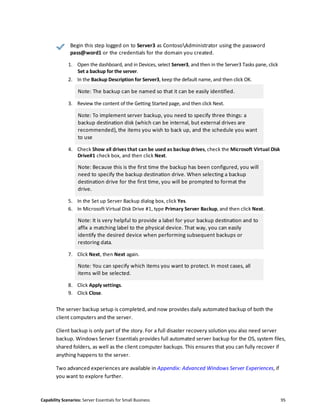 Capability Scenarios: Server Essentials for Small Business 95
Begin this step logged on to Server3 as ContosoAdministrator using the password
pass@word1 or the credentials for the domain you created.
1. Open the dashboard, and in Devices, select Server3, and then in the Server3 Tasks pane, click
Set a backup for the server.
2. In the Backup Description for Server3, keep the default name, and then click OK.
Note: The backup can be named so that it can be easily identified.
3. Review the content of the Getting Started page, and then click Next.
Note: To implement server backup, you need to specify three things: a
backup destination disk (which can be internal, but external drives are
recommended), the items you wish to back up, and the schedule you want
to use
4. Check Show all drives that can be used as backup drives, check the Microsoft Virtual Disk
Drive#1 check box, and then click Next.
Note: Because this is the first time the backup has been configured, you will
need to specify the backup destination drive. When selecting a backup
destination drive for the first time, you will be prompted to format the
drive.
5. In the Set up Server Backup dialog box, click Yes.
6. In Microsoft Virtual Disk Drive #1, type Primary Server Backup, and then click Next.
Note: It is very helpful to provide a label for your backup destination and to
affix a matching label to the physical device. That way, you can easily
identify the desired device when performing subsequent backups or
restoring data.
7. Click Next, then Next again.
Note: You can specify which items you want to protect. In most cases, all
items will be selected.
8. Click Apply settings.
9. Click Close.
The server backup setup is completed, and now provides daily automated backup of both the
client computers and the server.
Client backup is only part of the story. For a full disaster recovery solution you also need server
backup. Windows Server Essentials provides full automated server backup for the OS, system files,
shared folders, as well as the client computer backups. This ensures that you can fully recover if
anything happens to the server.
Two advanced experiences are available in Appendix: Advanced Windows Server Experiences, if
you want to explore further.
 