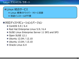 Linux ゲストのフル サポート
対応ディストリビューションとバージョン
 CentOS 5.9 / 6.4
 Red Hat Enterprise Linux 5.9 / 6.4
 SUSE Linux Enterprise Server 11 SP2 and SP3
 Open SUSE 12.1
 Ubuntu 12.04 / 12.10
 Ubuntu 13.04 / 13.10
 Oracle Linux 6.4
13
Linux 統合サービス
 Linux 標準のドライバー ツリーに収録
 別途インストールが不要
 