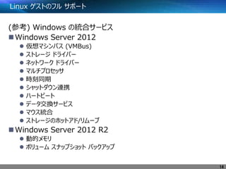 Linux ゲストのフル サポート
(参考) Windows の統合サービス
Windows Server 2012
 仮想マシンバス (VMBus)
 ストレージ ドライバー
 ネットワーク ドライバー
 マルチプロセッサ
 時刻同期
 シャットダウン連携
 ハートビート
 データ交換サービス
 マウス統合
 ストレージのホットアド/リムーブ
Windows Server 2012 R2
 動的メモリ
 ボリューム スナップショット バックアップ
14
 