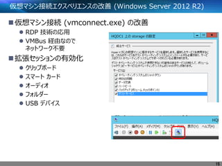 仮想マシン接続エクスペリエンスの改善 (Windows Server 2012 R2)
仮想マシン接続 (vmconnect.exe) の改善
 RDP 技術の応用
 VMBus 経由なので
ネットワーク不要
拡張セッションの有効化
 クリップボード
 スマート カード
 オーディオ
 フォルダー
 USB デバイス
15
 