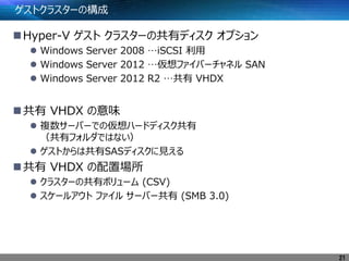 ゲストクラスターの構成
Hyper-V ゲスト クラスターの共有ディスク オプション
 Windows Server 2008 …iSCSI 利用
 Windows Server 2012 …仮想ファイバーチャネル SAN
 Windows Server 2012 R2 …共有 VHDX
共有 VHDX の意味
 複数サーバーでの仮想ハードディスク共有
（共有フォルダではない）
 ゲストからは共有SASディスクに見える
共有 VHDX の配置場所
 クラスターの共有ボリューム (CSV)
 スケールアウト ファイル サーバー共有 (SMB 3.0)
21
 