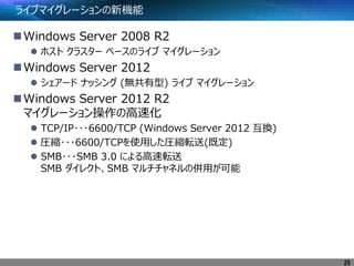 ライブマイグレーションの新機能
Windows Server 2008 R2
 ホスト クラスター ベースのライブ マイグレーション
Windows Server 2012
 シェアード ナッシング (無共有型) ライブ マイグレーション
Windows Server 2012 R2
マイグレーション操作の高速化
 TCP/IP･･･6600/TCP (Windows Server 2012 互換)
 圧縮･･･6600/TCPを使用した圧縮転送(既定)
 SMB･･･SMB 3.0 による高速転送
SMB ダイレクト、SMB マルチチャネルの併用が可能
25
 