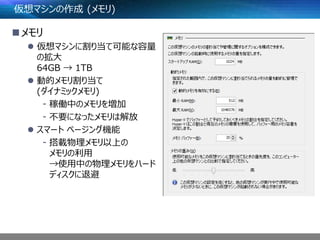 仮想マシンの作成 (メモリ)
メモリ
 仮想マシンに割り当て可能な容量
の拡大
64GB → 1TB
 動的メモリ割り当て
(ダイナミックメモリ)
- 稼働中のメモリを増加
- 不要になったメモリは解放
 スマート ページング機能
- 搭載物理メモリ以上の
メモリの利用
→使用中の物理メモリをハード
ディスクに退避
 