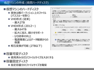 仮想マシンの作成 (仮想ハードディスク)
仮想マシンのハードディスク
 実体は親パーティション上のファイル
(パススルーを除く)
 VHD形式 (従来)
- 最大2TB
 VHDX形式 (2012～)
- 最大64TB
- 拡大に加え、縮小をサポート
- I/O効率の向上
- 電源障害によるデータ破損からの
保護
 相互変換が可能 (2TB以下)
容量可変ディスク
 使用済み分だけファイルサイズを大きくする
容量固定ディスク
 指定容量分のファイルサイズを確保
 