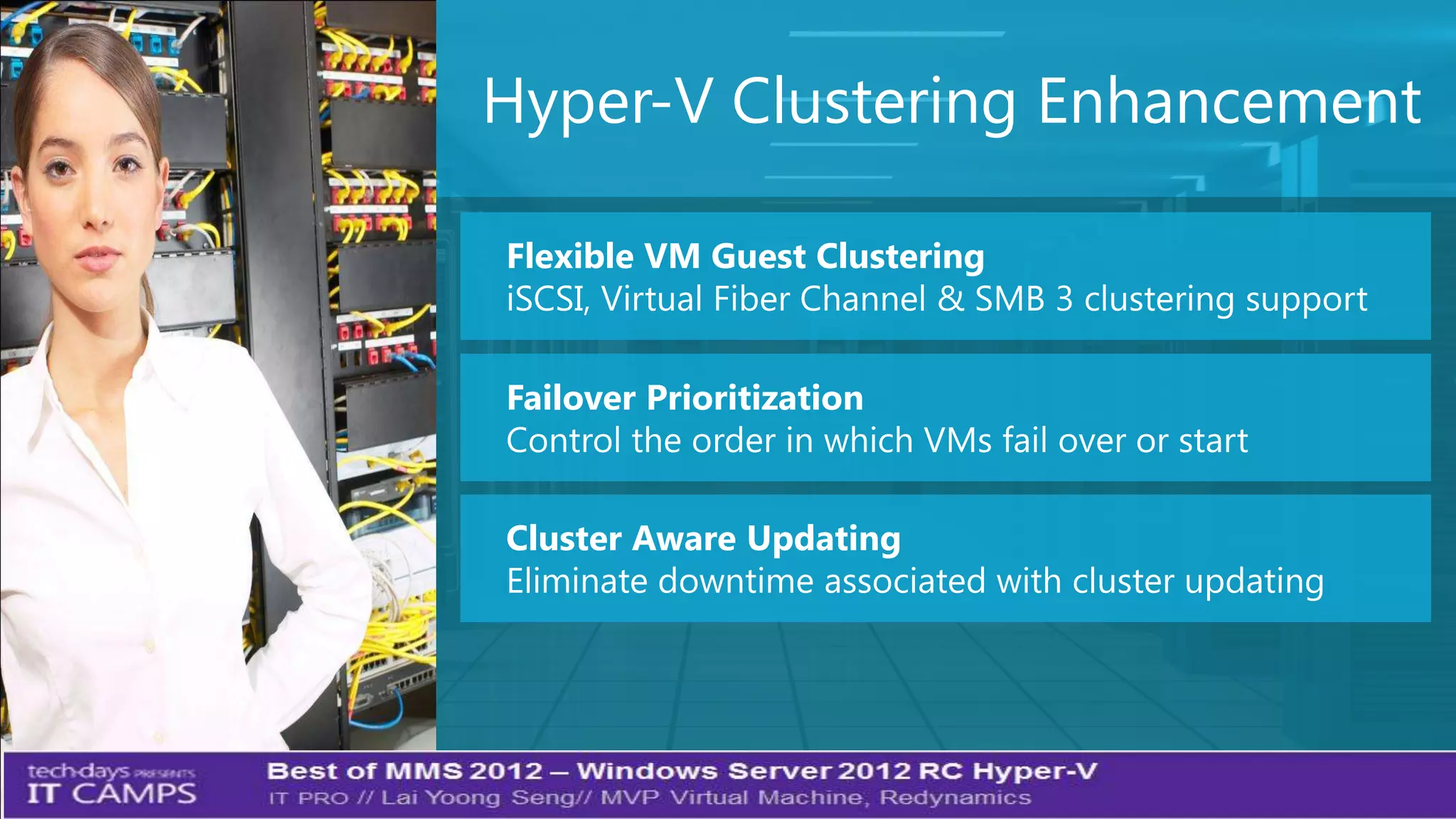 Hyper-V Clustering Enhancement

Flexible VM Guest Clustering
iSCSI, Virtual Fiber Channel & SMB 3 clustering support

Failover Prioritization
Control the order in which VMs fail over or start

Cluster Aware Updating
Eliminate downtime associated with cluster updating
 