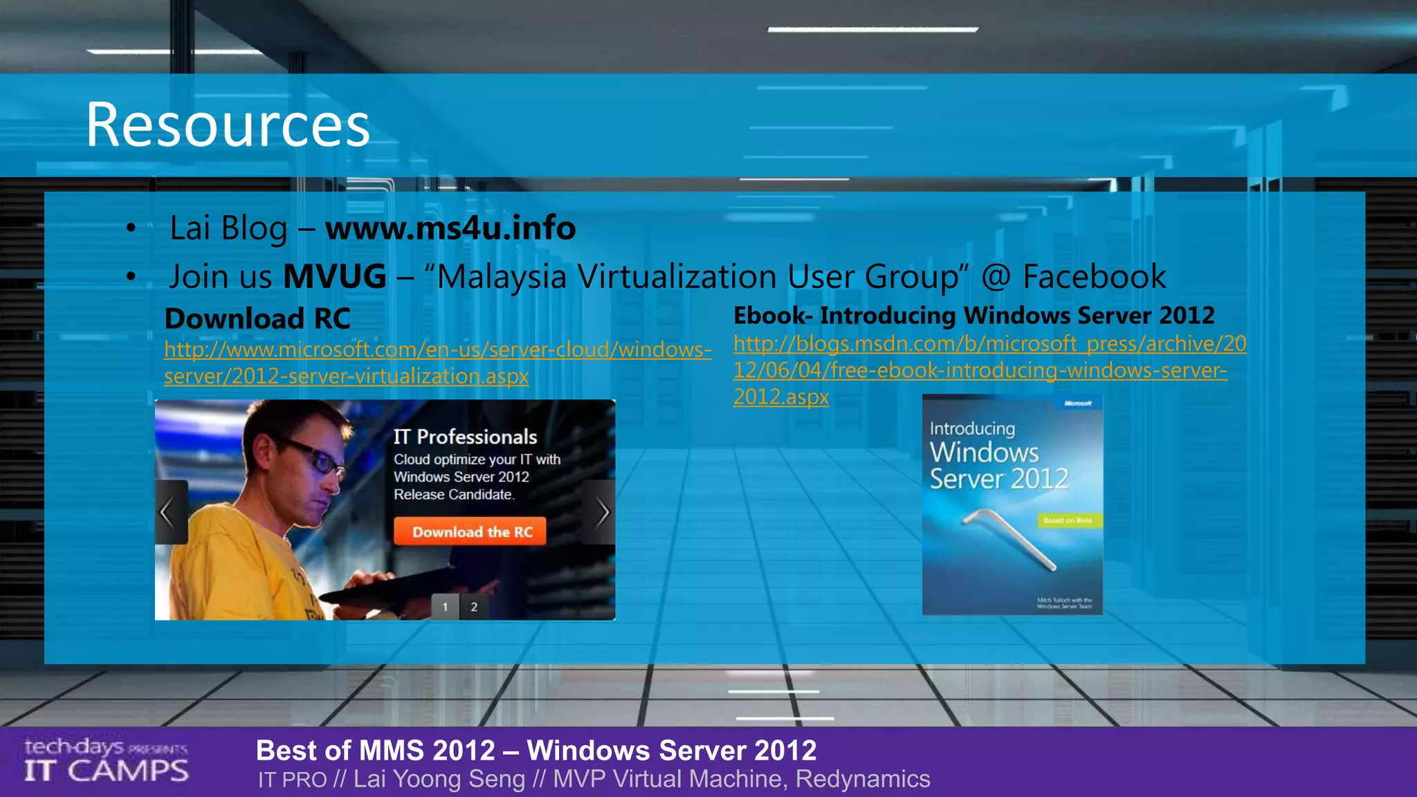 Resources
 • Lai Blog – www.ms4u.info
 • Join us MVUG – “Malaysia Virtualization User Group” @ Facebook
   Download RC                                           Ebook- Introducing Windows Server 2012
   http://www.microsoft.com/en-us/server-cloud/windows- http://blogs.msdn.com/b/microsoft_press/archive/20
   server/2012-server-virtualization.aspx               12/06/04/free-ebook-introducing-windows-server-
                                                        2012.aspx




           Best of MMS 2012 – Windows Server 2012
           IT PRO // Lai Yoong Seng // MVP Virtual Machine, Redynamics
 