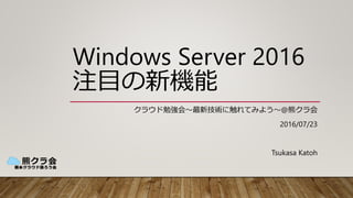 Windows Server 2016
注目の新機能
クラウド勉強会～最新技術に触れてみよう～@熊クラ会
2016/07/23
Tsukasa Katoh
 