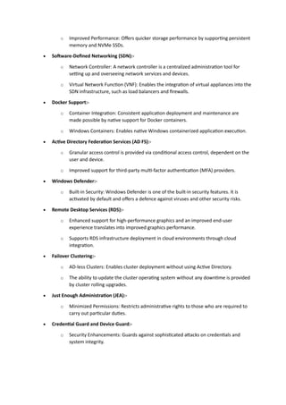 o Improved Performance: Offers quicker storage performance by supporting persistent
memory and NVMe SSDs.
• Software-Defined Networking (SDN):-
o Network Controller: A network controller is a centralized administration tool for
setting up and overseeing network services and devices.
o Virtual Network Function (VNF): Enables the integration of virtual appliances into the
SDN infrastructure, such as load balancers and firewalls.
• Docker Support:-
o Container Integration: Consistent application deployment and maintenance are
made possible by native support for Docker containers.
o Windows Containers: Enables native Windows containerized application execution.
• Active Directory Federation Services (AD FS):-
o Granular access control is provided via conditional access control, dependent on the
user and device.
o Improved support for third-party multi-factor authentication (MFA) providers.
• Windows Defender:-
o Built-in Security: Windows Defender is one of the built-in security features. It is
activated by default and offers a defence against viruses and other security risks.
• Remote Desktop Services (RDS):-
o Enhanced support for high-performance graphics and an improved end-user
experience translates into improved graphics performance.
o Supports RDS infrastructure deployment in cloud environments through cloud
integration.
• Failover Clustering:-
o AD-less Clusters: Enables cluster deployment without using Active Directory.
o The ability to update the cluster operating system without any downtime is provided
by cluster rolling upgrades.
• Just Enough Administration (JEA):-
o Minimized Permissions: Restricts administrative rights to those who are required to
carry out particular duties.
• Credential Guard and Device Guard:-
o Security Enhancements: Guards against sophisticated attacks on credentials and
system integrity.
 