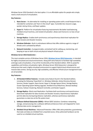 Windows Server 2016 Standard is the best option. It is an affordable option for people who simply
need a small amount of virtualization.
Key Features:-
1. Nano Server:- An alternative for installing an operating system with a small footprint that is
intended for containers and "born-in-the-cloud" apps. It provides less resource usage,
quicker startup times, and fewer updates.
2. Hyper-V:- Platform for virtualization featuring improvements like better load balancing,
shielded virtual machines, and nested virtualization. allows each license to run two virtual
machines.
3. Storage Replica:- Enables both synchronous and asynchronous block-level replication for
data recovery and disaster recovery.
4. Windows Defender:- Built-in antimalware defence that offers defence against a range of
threats and is activated by default.
5. Network Controller:- A programmable, centralized hub for setting up, maintaining, and
keeping an eye on both virtual and physical network infrastructure.
Windows Server 2016 DataCenter:-
The most complete version of Windows Server 2016, Windows Server 2016 Datacenter, is intended
for highly virtualized and cloud environments. Along with extra features to facilitate high availability
and large-scale virtualization, it has all the functionality of the Standard edition. With its powerful
capabilities and limitless virtualization rights, Windows Server 2016 Datacenter is designed for
enterprises that need a highly virtualized environment to support hybrid cloud infrastructures and
massive data centres. Strong security, high availability, and effective infrastructure management tools
are all provided.
Key Features:-
1. All Standard Edition Features:- Includes every feature found in the Standard edition,
including the following: PowerShell 5.1, Windows Defender, Active Directory Domain
Services, Docker Support, Nano Server, Hyper-V, Storage Spaces Direct, Storage Replica,
Cluster Operating System Rolling Upgrade, Shielded Virtual Machines, Remote Desktop
Services, Failover Clustering, Network Controller, and Docker Support.
2. Storage Replica:- Block-Level Replication: Facilitates both synchronous and asynchronous
block-level replication for data recovery and disaster recovery. Asynchronous replication
permits data loss during long-distance replication, whereas synchronous replication
guarantees no data loss at the file-system level.
3. Software-Defined Datacenter (SDDC):- Whole SDDC Solutions: Combines networking,
storage, and processing into a software-defined architecture that is all integrated for more
effective data centre management.
4. Shielded Virtual Machines:- Advanced Protection: Offers VMs extra protection, guaranteeing
that state and data are shielded from unwanted access. Only authorized hardware can be
used to run shielded virtual machines.
 