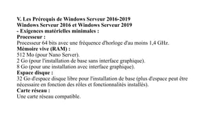 V. Les Prérequis de Windows Serveur 2016-2019
Windows Serveur 2016 et Windows Serveur 2019
- Exigences matérielles minimales :
Processeur :
Processeur 64 bits avec une fréquence d'horloge d'au moins 1,4 GHz.
Mémoire vive (RAM) :
512 Mo (pour Nano Server).
2 Go (pour l'installation de base sans interface graphique).
8 Go (pour une installation avec interface graphique).
Espace disque :
32 Go d'espace disque libre pour l'installation de base (plus d'espace peut être
nécessaire en fonction des rôles et fonctionnalités installés).
Carte réseau :
Une carte réseau compatible.
 