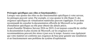 Prérequis spécifiques aux rôles et fonctionnalités :
Lorsque vous ajoutez des rôles ou des fonctionnalités spécifiques à votre serveur,
les prérequis peuvent varier. Par exemple, si vous ajoutez le rôle Hyper-V, des
exigences spécifiques de virtualisation matérielles peuvent s'appliquer. Il est donc
recommandé de consulter la documentation officielle de Microsoft ou les guides
d'installation spécifiques au rôle pour obtenir des détails précis.
Avant d'installer Windows Serveur 2016 ou 2019, il est toujours conseillé de vérifier
la documentation la plus récente de Microsoft, car les exigences et les
recommandations peuvent être mises à jour avec le temps. Assurez-vous également
que votre matériel est conforme aux exigences de base pour garantir une installation
et un fonctionnement sans problème du système d'exploitation.
 