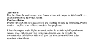 Activation :
Une fois l'installation terminée, vous devrez activer votre copie de Windows Server
en utilisant une clé de produit valide.
Post-Installation :
Pour la version Core, vous accéderez à une interface en ligne de commande. Pour la
version complète, vous utiliserez une interface graphique.
L'installation peut varier légèrement en fonction du matériel spécifique de votre
serveur et des options que vous choisissez. Assurez-vous de consulter la
documentation officielle de Microsoft pour des instructions détaillées et les
dernières informations.
 