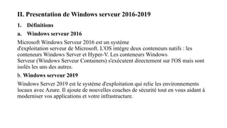 II. Presentation de Windows serveur 2016-2019
1. Définitions
a. Windows serveur 2016
Microsoft Windows Serveur 2016 est un système
d'exploitation serveur de Microsoft. L'OS intègre deux conteneurs natifs : les
conteneurs Windows Server et Hyper-V. Les conteneurs Windows
Serveur (Windows Serveur Containers) s'exécutent directement sur l'OS mais sont
isolés les uns des autres.
b. Windows serveur 2019
Windows Server 2019 est le système d'exploitation qui relie les environnements
locaux avec Azure. Il ajoute de nouvelles couches de sécurité tout en vous aidant à
moderniser vos applications et votre infrastructure.
 