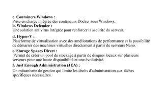 c. Containers Windows :
Prise en charge intégrée des conteneurs Docker sous Windows.
b. Windows Defender :
Une solution antivirus intégrée pour renforcer la sécurité du serveur.
d. Hyper-V :
Plateforme de virtualisation avec des améliorations de performance et la possibilité
de démarrer des machines virtuelles directement à partir de serveurs Nano.
e. Storage Spaces Direct :
Permet de créer un pool de stockage à partir de disques locaux sur plusieurs
serveurs pour une haute disponibilité et une évolutivité.
f. Just Enough Administration (JEA) :
Un mécanisme de gestion qui limite les droits d'administration aux tâches
spécifiques nécessaires.
 