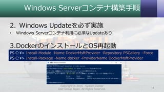Windows Serverコンテナ構築手順
2. Windows Updateを必ず実施
• Windows Serverコンテナ利用に必須なUpdateあり
3.DockerのインストールとOS再起動
PS C:¥> Install-Module -Name DockerMsftProvider -Repository PSGallery –Force
PS C:¥> Install-Package -Name docker -ProviderName DockerMsftProvider
Copyright © 2016 System Center
User Group Japan. All Rights Reserved. 18
 