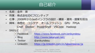 自己紹介
• 名前：金井 崇
• 所属：株式会社IDCフロンティア
• 仕事：2008年からIaaSインフラの設計・構築・運用・提案を担当
• 興味：仮想化 コンテナ オールフラッシュ GPU FPGA
Chef Docker PowerShell VSCode Hadoop
• SNSなど：
• Facebook https://www.facebook.com/anikundesu
• Blog http://www.takanyan.net/
• Twitter @anikundesu
• LinkedIn https://jp.linkedin.com/in/takashikanai/ja
Copyright © 2016 System Center
User Group Japan. All Rights Reserved. 2
 