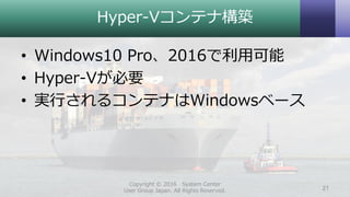 Hyper-Vコンテナ構築
• Windows10 Pro、2016で利用可能
• Hyper-Vが必要
• 実行されるコンテナはWindowsベース
Copyright © 2016 System Center
User Group Japan. All Rights Reserved. 21
 