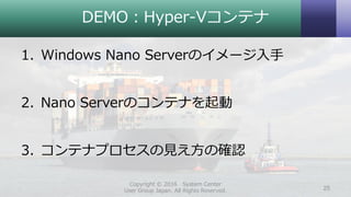 DEMO：Hyper-Vコンテナ
1. Windows Nano Serverのイメージ入手
2. Nano Serverのコンテナを起動
3. コンテナプロセスの見え方の確認
Copyright © 2016 System Center
User Group Japan. All Rights Reserved. 25
 
