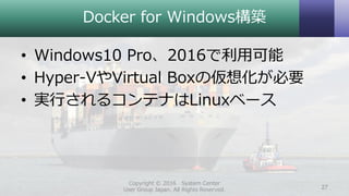 Docker for Windows構築
• Windows10 Pro、2016で利用可能
• Hyper-VやVirtual Boxの仮想化が必要
• 実行されるコンテナはLinuxベース
Copyright © 2016 System Center
User Group Japan. All Rights Reserved. 27
 