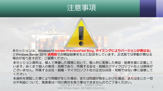 注意事項
本セッションは、Windows10 Insider Preview(Fast Ring, タイミングによりバージョンが異なる)
とWindows Server 2016 試用版での検証結果をもとに記述をしています。正式版では挙動が異なる
場合がありますので、ご留意ください。
本セッション資料は、個人で準備した環境において、個人的に実施した検証・結果を基に記載して
います。あくまで個人の意見・見解であり、所属する会社・組織及びマイクロソフト社とは関係が
ございません。所属する会社・組織・マイクロソフト社の正式な回答・見解ではない事に留意して
ください。
本資料を閲覧した事により問題が生じた場合、または問題が発生しかけた場合、または生じた一切
の不利益について、発表者は一切の責任を負う事はできませんのでご了承ください。
Copyright © 2016 System Center
User Group Japan. All Rights Reserved. 3
 
