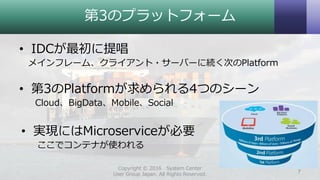 第3のプラットフォーム
• IDCが最初に提唱
メインフレーム、クライアント・サーバーに続く次のPlatform
• 第3のPlatformが求められる4つのシーン
Cloud、BigData、Mobile、Social
• 実現にはMicroserviceが必要
ここでコンテナが使われる
Copyright © 2016 System Center
User Group Japan. All Rights Reserved. 7
 