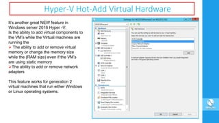Hyper-V Hot-Add Virtual Hardware
It’s another great NEW feature in
Windows server 2016 Hyper -V:
Is the ability to add virtual components to
the VM’s while the Virtual machines are
running the
 The ability to add or remove virtual
memory or change the memory size
while the (RAM size) even if the VM’s
are using static memory
The ability to add or remove network
adapters
This feature works for generation 2
virtual machines that run either Windows
or Linux operating systems.
 