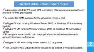 A processor with Intel VT-x and EPT technology. (this features are currently only
available for Intel processors).
At least 4 GB RAM available for the virtualized Hyper-V host.
A Hyper-V host running Windows Server 2016 or Windows 10 Anniversary
Update.
A Hyper-V VM running Windows Server 2016 or Windows 10 Anniversary
Updat
Running the same build in both the physical and virtualized environments
generally improves performance.
A Hyper-V VM with configuration version 8.0 or greater.
The Container host virtual machine will also need at least 2 virtual processors.
Nested virtualization requirements
 